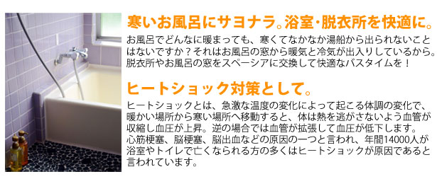 真空ガラス スペーシアにして、寒いお風呂にサヨナラ｡浴室･脱衣所を安全、快適に｡お風呂でどんなに暖まっても、寒くてなかなか湯船から出られないこと
はないですか？それはお風呂の窓から暖気と冷気が出入りしているから。
脱衣所やお風呂の窓をスペーシアに交換して快適なバスタイムを！ヒートショック対策として｡ヒートショックとは、急激な温度の変化によって起こる体調の変化で、
暖かい場所から寒い場所へ移動すると、体は熱を逃がさないよう血管が
収縮し血圧が上昇。逆の場合では血管が拡張して血圧が低下します。
心筋梗塞、脳梗塞、脳出血などの原因の一つと言われ、年間14000人が
浴室やトイレで亡くなられる方の多くはヒートショックが原因であると
言われています。