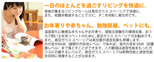 真空ガラス スペーシアにして、一日のほとんどを過ごすリビングを快適に。家族が集まるリビングルームは真空ガラス スペーシアで快適に。
また、結露を軽減することでカビ、ダニを抑制し衛生的です。お年寄りや赤ちゃん、勉強部屋、ペットにも。温度変化に敏感な赤ちゃんやお年寄り、頑張る受験生の環境支援、おう
ちで飼い主を待つペットのために､真空ガラス スペーシアがお勧めです。
また、真空ガラス スペーシアは真空層が遮音効果も発揮します。
外の音が60dB（昼間の市街地レベル）であれば、室内の音を30dB（図書
館レベル）まで落とすことができます。この数値は遮音性能をもったガ
ラスに匹敵するレベルで、真空ガラス スペーシアは断熱性能と遮音性能
を同時に発揮することが出来ます。